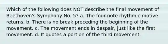 Which of the following does NOT describe the final movement of Beethoven's Symphony No. 5? a. The four-note rhythmic motive returns. b. There is no break preceding the beginning of the movement. c. The movement ends in despair, just like the first movement. d. It quotes a portion of the third movement.