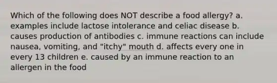 Which of the following does NOT describe a food allergy? a. examples include lactose intolerance and celiac disease b. causes production of antibodies c. immune reactions can include nausea, vomiting, and "itchy" mouth d. affects every one in every 13 children e. caused by an immune reaction to an allergen in the food