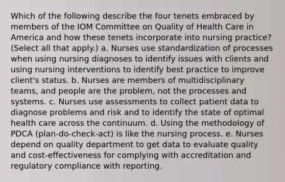 Which of the following describe the four tenets embraced by members of the IOM Committee on Quality of Health Care in America and how these tenets incorporate into nursing practice? (Select all that apply.) a. Nurses use standardization of processes when using nursing diagnoses to identify issues with clients and using nursing interventions to identify best practice to improve client's status. b. Nurses are members of multidisciplinary teams, and people are the problem, not the processes and systems. c. Nurses use assessments to collect patient data to diagnose problems and risk and to identify the state of optimal health care across the continuum. d. Using the methodology of PDCA (plan-do-check-act) is like the nursing process. e. Nurses depend on quality department to get data to evaluate quality and cost-effectiveness for complying with accreditation and regulatory compliance with reporting.