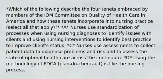 *Which of the following describe the four tenets embraced by members of the IOM Committee on Quality of Health Care in America and how these tenets incorporate into nursing practice (select all that apply)?* *A* Nurses use standardization of processes when using nursing diagnoses to identify issues with clients and using nursing interventions to identify best practice to improve client's status. *C* Nurses use assessments to collect patient data to diagnose problems and risk and to assess the state of optimal health care across the continuum. *D* Using the methodology of PDCA (plan-do-check-act) is like the nursing process.