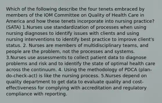 Which of the following describe the four tenets embraced by members of the IOM Committee on Quality of Health Care in America and how these tenets incorporate into nursing practice? (SATA) 1.Nurses use standardization of processes when using nursing diagnoses to identify issues with clients and using nursing interventions to identify best practice to improve client's status. 2. Nurses are members of multidisciplinary teams, and people are the problem, not the processes and systems. 3.Nurses use assessments to collect patient data to diagnose problems and risk and to identify the state of optimal health care across the continuum. 4. Using the methodology of PDCA (plan-do-check-act) is like the nursing process. 5.Nurses depend on quality department to get data to evaluate quality and cost-effectiveness for complying with accreditation and regulatory compliance with reporting.