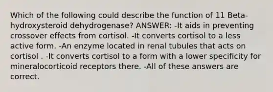 Which of the following could describe the function of 11 Beta-hydroxysteroid dehydrogenase? ANSWER: -It aids in preventing crossover effects from cortisol. -It converts cortisol to a less active form. -An enzyme located in renal tubules that acts on cortisol . -It converts cortisol to a form with a lower specificity for mineralocorticoid receptors there. -All of these answers are correct.