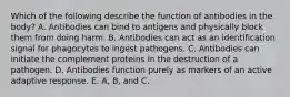 Which of the following describe the function of antibodies in the body? A. Antibodies can bind to antigens and physically block them from doing harm. B. Antibodies can act as an identification signal for phagocytes to ingest pathogens. C. Antibodies can initiate the complement proteins in the destruction of a pathogen. D. Antibodies function purely as markers of an active adaptive response. E. A, B, and C.