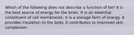 Which of the following does not describe a function of fat?​ ​It is the best source of energy for the brain. ​It is an essential constituent of cell membranes. ​It is a storage form of energy. ​It provides insulation to the body. ​It contributes to improved skin complexion.