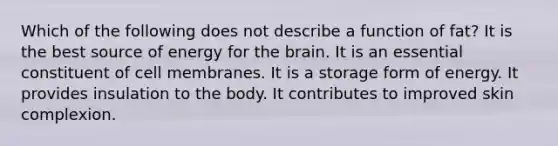 Which of the following does not describe a function of fat?​ ​It is the best source of energy for the brain. ​It is an essential constituent of cell membranes. ​It is a storage form of energy. ​It provides insulation to the body. ​It contributes to improved skin complexion.