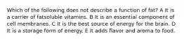 Which of the following does not describe a function of fat? A It is a carrier of fatsoluble vitamins. B It is an essential component of cell membranes. C It is the best source of energy for the brain. D It is a storage form of energy. E It adds flavor and aroma to food.