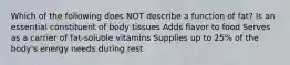 Which of the following does NOT describe a function of fat? Is an essential constituent of body tissues Adds flavor to food Serves as a carrier of fat-soluble vitamins Supplies up to 25% of the body's energy needs during rest