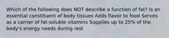 Which of the following does NOT describe a function of fat? Is an essential constituent of body tissues Adds flavor to food Serves as a carrier of fat-soluble vitamins Supplies up to 25% of the body's energy needs during rest