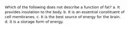 Which of the following does not describe a function of fat? a. It provides insulation to the body. b. It is an essential constituent of cell membranes. c. It is the best source of energy for the brain. d. It is a storage form of energy.