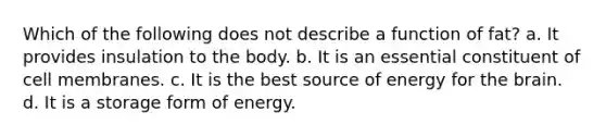 Which of the following does not describe a function of fat? a. It provides insulation to the body. b. It is an essential constituent of cell membranes. c. It is the best source of energy for the brain. d. It is a storage form of energy.