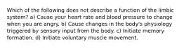 Which of the following does not describe a function of the limbic system? a) Cause your heart rate and blood pressure to change when you are angry. b) Cause changes in the body's physiology triggered by sensory input from the body. c) Initiate memory formation. d) Initiate voluntary muscle movement.