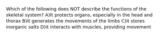 Which of the following does NOT describe the functions of the skeletal system? A)It protects organs, especially in the head and thorax B)It generates the movements of the limbs C)it stores inorganic salts D)it interacts with muscles, providing movement