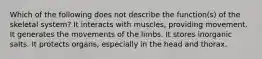 Which of the following does not describe the function(s) of the skeletal system? It interacts with muscles, providing movement. It generates the movements of the limbs. It stores inorganic salts. It protects organs, especially in the head and thorax.