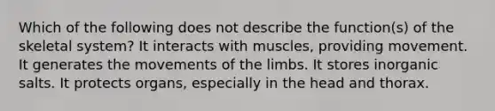 Which of the following does not describe the function(s) of the skeletal system? It interacts with muscles, providing movement. It generates the movements of the limbs. It stores inorganic salts. It protects organs, especially in the head and thorax.