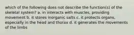 which of the following does not describe the function(s) of the skeletal system? a. in interacts with muscles, providing movement b. it stores inorganic salts c. it protects organs, especially in the head and thorax d. it generates the movements of the limbs