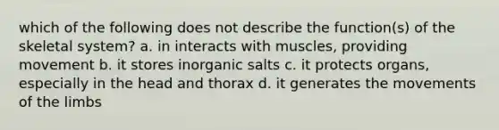 which of the following does not describe the function(s) of the skeletal system? a. in interacts with muscles, providing movement b. it stores inorganic salts c. it protects organs, especially in the head and thorax d. it generates the movements of the limbs