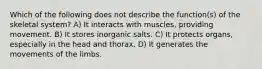 Which of the following does not describe the function(s) of the skeletal system? A) It interacts with muscles, providing movement. B) It stores inorganic salts. C) It protects organs, especially in the head and thorax. D) It generates the movements of the limbs.