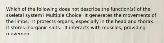 Which of the following does not describe the function(s) of the skeletal system? Multiple Choice -It generates the movements of the limbs. -It protects organs, especially in the head and thorax. -It stores inorganic salts. -It interacts with muscles, providing movement.