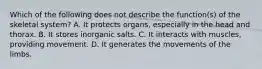 Which of the following does not describe the function(s) of the skeletal system? A. It protects organs, especially in the head and thorax. B. It stores inorganic salts. C. It interacts with muscles, providing movement. D. It generates the movements of the limbs.