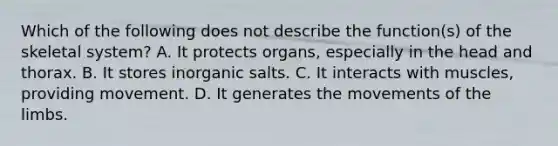 Which of the following does not describe the function(s) of the skeletal system? A. It protects organs, especially in the head and thorax. B. It stores inorganic salts. C. It interacts with muscles, providing movement. D. It generates the movements of the limbs.