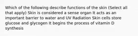 Which of the following describe functions of the skin (Select all that apply) Skin is considered a sense organ It acts as an important barrier to water and UV Radiation Skin cells store glucose and glycogen It begins the process of vitamin D synthesis