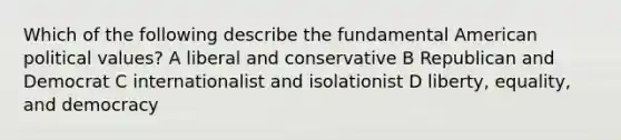 Which of the following describe the fundamental American political values? A liberal and conservative B Republican and Democrat C internationalist and isolationist D liberty, equality, and democracy