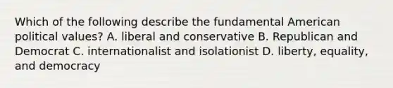 Which of the following describe the fundamental American political values? A. liberal and conservative B. Republican and Democrat C. internationalist and isolationist D. liberty, equality, and democracy