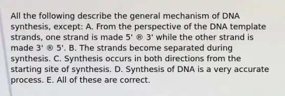 All the following describe the general mechanism of DNA synthesis, except: A. From the perspective of the DNA template strands, one strand is made 5' ® 3' while the other strand is made 3' ® 5'. B. The strands become separated during synthesis. C. Synthesis occurs in both directions from the starting site of synthesis. D. Synthesis of DNA is a very accurate process. E. All of these are correct.