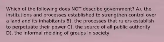 Which of the following does NOT describe government? A). the institutions and processes established to strengthen control over a land and its inhabitants B). the processes that rulers establish to perpetuate their power C). the source of all public authority D). the informal melding of groups in society