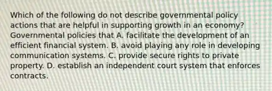 Which of the following do not describe governmental policy actions that are helpful in supporting growth in an​ economy? Governmental policies that A. facilitate the development of an efficient financial system. B. avoid playing any role in developing communication systems. C. provide secure rights to private property. D. establish an independent court system that enforces contracts.