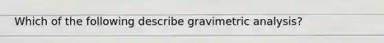 Which of the following describe gravimetric analysis?