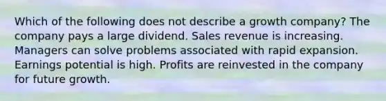 Which of the following does not describe a growth company? The company pays a large dividend. Sales revenue is increasing. Managers can solve problems associated with rapid expansion. Earnings potential is high. Profits are reinvested in the company for future growth.