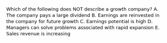 Which of the following does NOT describe a growth company? A. The company pays a large dividend B. Earnings are reinvested in the company for future growth C. Earnings potential is high D. Managers can solve problems associated with rapid expansion E. Sales revenue is increasing