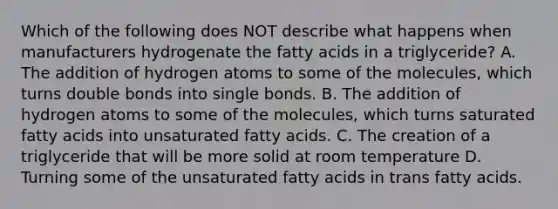 Which of the following does NOT describe what happens when manufacturers hydrogenate the fatty acids in a triglyceride? A. The addition of hydrogen atoms to some of the molecules, which turns double bonds into single bonds. B. The addition of hydrogen atoms to some of the molecules, which turns saturated fatty acids into unsaturated fatty acids. C. The creation of a triglyceride that will be more solid at room temperature D. Turning some of the unsaturated fatty acids in trans fatty acids.