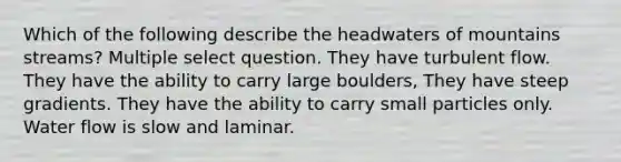 Which of the following describe the headwaters of mountains streams? Multiple select question. They have turbulent flow. They have the ability to carry large boulders, They have steep gradients. They have the ability to carry small particles only. Water flow is slow and laminar.