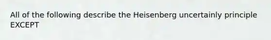 All of the following describe the Heisenberg uncertainly principle EXCEPT