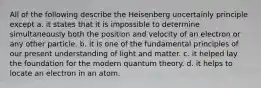 All of the following describe the Heisenberg uncertainly principle except a. it states that it is impossible to determine simultaneously both the position and velocity of an electron or any other particle. b. it is one of the fundamental principles of our present understanding of light and matter. c. it helped lay the foundation for the modern quantum theory. d. it helps to locate an electron in an atom.