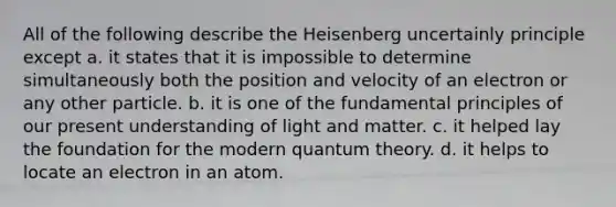 All of the following describe the Heisenberg uncertainly principle except a. it states that it is impossible to determine simultaneously both the position and velocity of an electron or any other particle. b. it is one of the fundamental principles of our present understanding of light and matter. c. it helped lay the foundation for the modern quantum theory. d. it helps to locate an electron in an atom.