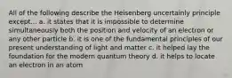 All of the following describe the Heisenberg uncertainly principle except... a. it states that it is impossible to determine simultaneously both the position and velocity of an electron or any other particle b. it is one of the fundamental principles of our present understanding of light and matter c. it helped lay the foundation for the modern quantum theory d. it helps to locate an electron in an atom