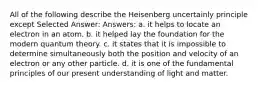 All of the following describe the Heisenberg uncertainly principle except Selected Answer: Answers: a. it helps to locate an electron in an atom. b. it helped lay the foundation for the modern quantum theory. c. it states that it is impossible to determine simultaneously both the position and velocity of an electron or any other particle. d. it is one of the fundamental principles of our present understanding of light and matter.