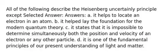 All of the following describe the Heisenberg uncertainly principle except Selected Answer: Answers: a. it helps to locate an electron in an atom. b. it helped lay the foundation for the modern quantum theory. c. it states that it is impossible to determine simultaneously both the position and velocity of an electron or any other particle. d. it is one of the fundamental principles of our present understanding of light and matter.