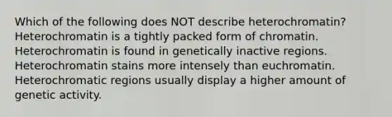 Which of the following does NOT describe heterochromatin? Heterochromatin is a tightly packed form of chromatin. Heterochromatin is found in genetically inactive regions. Heterochromatin stains more intensely than euchromatin. Heterochromatic regions usually display a higher amount of genetic activity.