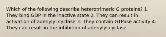 Which of the following describe heterotrimeric G proteins? 1. They bind GDP in the inactive state 2. They can result in activation of adenylyl cyclase 3. They contain GTPase activity 4. They can result in the inhibition of adenylyl cyclase