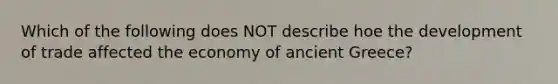 Which of the following does NOT describe hoe the development of trade affected the economy of ancient Greece?