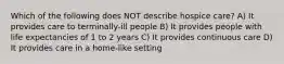 Which of the following does NOT describe hospice care? A) It provides care to terminally-ill people B) It provides people with life expectancies of 1 to 2 years C) It provides continuous care D) It provides care in a home-like setting