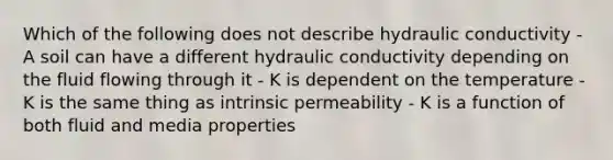 Which of the following does not describe hydraulic conductivity - A soil can have a different hydraulic conductivity depending on the fluid flowing through it - K is dependent on the temperature - K is the same thing as intrinsic permeability - K is a function of both fluid and media properties