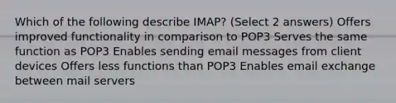 Which of the following describe IMAP? (Select 2 answers) Offers improved functionality in comparison to POP3 Serves the same function as POP3 Enables sending email messages from client devices Offers less functions than POP3 Enables email exchange between mail servers