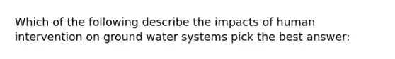 Which of the following describe the impacts of human intervention on ground water systems pick the best answer: