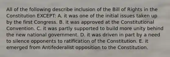 All of the following describe inclusion of the Bill of Rights in the Constitution EXCEPT: A. it was one of the initial issues taken up by the first Congress. B. it was approved at the Constitutional Convention. C. it was partly supported to build more unity behind the new national government. D. it was driven in part by a need to silence opponents to ratification of the Constitution. E. it emerged from Antifederalist opposition to the Constitution.