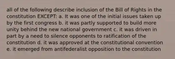 all of the following describe inclusion of the Bill of Rights in the constitution EXCEPT: a. It was one of the initial issues taken up by the first congress b. it was partly supported to build more unity behind the new national government c. it was driven in part by a need to silence opponents to ratification of the constitution d. it was approved at the constitutional convention e. it emerged from antifederalist opposition to the constitution